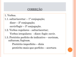 CORREÇÃO
1. Verbos.
1.1. saltar/acertar – 1ª conjugação;
dizer – 2ª conjugação;
ouvir/fugir – 3º conjugação.
1.2. Verbos regulares - saltar/acertar;
Verbos irregulares - dizer; fugir; ouvir.
1.3. Pretérito perfeito do indicativo – ouviram,
saltaram; fugiram.
Pretérito imperfeito – dizia
pretérito mais-que-perfeito – acertara

 