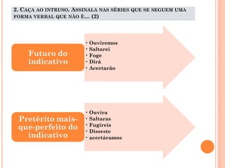 2. CAÇA AO INTRUSO. ASSINALA NAS SÉRIES QUE SE SEGUEM UMA
FORMA VERBAL QUE NÃO É… (2)

Futuro do
indicativo

Pretérito maisque-perfeito do
indicativo

• Ouviremos
• Saltarei
• Foge
• Dirá
• Acertarão

• Ouvira
• Saltaras
• Fugíreis
• Disseste
• acertáramos

 
