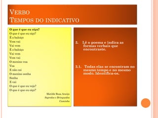 VERBO
TEMPOS DO INDICATIVO
O que é que eu oiço?
O que é que eu oiço?
É o baloiço
Vem vai
Vai vem
É o baloiço
Vai vem
Vem vai
O menino voa
Voa
E não cai
O menino sonha
Sonha
E vai
O que é que eu vejo?
O que é que eu oiço?

3.

Lê o poema e indica as
formas verbais que
encontraste.

3.1. Todas elas se encontram no
mesmo tempo e no mesmo
modo. Identifica-os.

Matilde Rosa Araújo
Segredos e Brinquedos
Caminho

 
