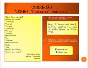 CORREÇÃO
VERBO - TEMPOS DO INDICATIVO
3.

O que é que eu oiço?
O que é que eu oiço?
É o baloiço
Vem vai
Vai vem
É o baloiço
Vai vem
Vem vai
O menino voa
Voa
E não cai
O menino sonha
Sonha
E vai
O que é que eu vejo?
O que é que eu oiço?

Lê o poema e indica as formas
verbais que encontraste.

é/oiço; É; Vem/vai;Vai /vem;É;
Vai/vem; Vem/vai; voa; Voa;
cai; sonha; Sonha; vai; é/vejo;
é/oiço.

3.1. Todas elas se encontram no mesmo
tempo e no mesmo modo. Identificaos.

Matilde Rosa Araújo
Segredos e Brinquedos
Caminho

Presente do
Indicativo

 