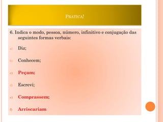 PRATICA!

6. Indica o modo, pessoa, número, infinitivo e conjugação das
seguintes formas verbais:
a)

Diz;

b)

Conhecem;

c)

Peçam;

d)

Escrevi;

e)

Comprassem;

f)

Arriscariam

 
