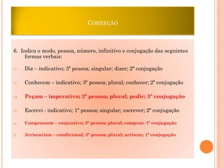 CORREÇÃO

6. Indica o modo, pessoa, número, infinitivo e conjugação das seguintes
formas verbais:
a)

Diz – indicativo; 3ª pessoa; singular; dizer; 2ª conjugação

b)

Conhecem – indicativo; 3ª pessoa; plural; conhecer; 2ª conjugação

c)

Peçam – imperativo; 2ª pessoa; plural; pedir; 3ª conjugação

d)

Escrevi - indicativo; 1ª pessoa; singular; escrever; 2ª conjugação

e)

Comprassem – conjuntivo; 3ª pessoa; plural; comprar; 1ª conjugação

f)

Arriscariam – condicional; 3ª pessoa; plural; arriscar; 1ª conjugação

 