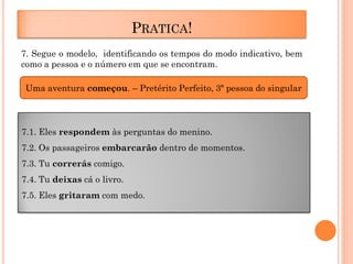 PRATICA!
7. Segue o modelo, identificando os tempos do modo indicativo, bem
como a pessoa e o número em que se encontram.
Uma aventura começou. – Pretérito Perfeito, 3ª pessoa do singular

7.1. Eles respondem às perguntas do menino.
7.2. Os passageiros embarcarão dentro de momentos.
7.3. Tu correrás comigo.
7.4. Tu deixas cá o livro.
7.5. Eles gritaram com medo.

 