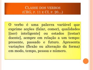 CLASSE DOS VERBOS
(CRG, P. 11 E CI, P. 20…)

O verbo é uma palavra variável que
exprime acções (falar, comer), qualidades
[(ser) inteligente] ou estados [(estar)
doente], sempre em relação a um tempo:
presente, passado e futuro. Apresenta
variações (flexão ou alteração da forma)
em modo, tempo, pessoa e número.

 