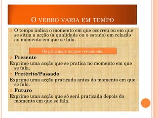 O VERBO VARIA EM TEMPO


O tempo indica o momento em que ocorreu ou em que
se situa a acção (a qualidade ou o estado) em relação
ao momento em que se fala.

Os principais tempos verbais são:
Os tempos verbais principais são:
 Presente
Exprime uma acção que se pratica no momento em que
se fala.
 Pretérito/Passado
Exprime uma acção praticada antes do momento em que
se fala.
 Futuro
Exprime uma acção que só será praticada depois do
momento em que se fala.

 