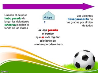Cuando el defensa
hubo pasado de
largo, los delanteros
lanzaron el balón al
fondo de las mallas

Ahor
a
La Liga premia
al equipo
que es más regular
a lo largo de
una temporada entera

Los violentos
desaparecerán de
las gradas por el bien
de todos

 