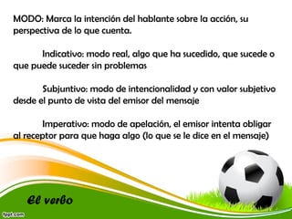 MODO: Marca la intención del hablante sobre la acción, su
perspectiva de lo que cuenta.
Indicativo: modo real, algo que ha sucedido, que sucede o
que puede suceder sin problemas
Subjuntivo: modo de intencionalidad y con valor subjetivo
desde el punto de vista del emisor del mensaje
Imperativo: modo de apelación, el emisor intenta obligar
al receptor para que haga algo (lo que se le dice en el mensaje)

El verbo

 