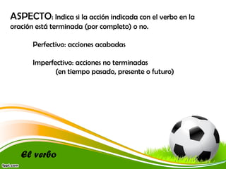 ASPECTO: Indica si la acción indicada con el verbo en la
oración está terminada (por completo) o no.
Perfectivo: acciones acabadas
Imperfectivo: acciones no terminadas
(en tiempo pasado, presente o futuro)

El verbo

 