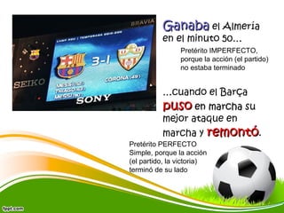 Ganaba el Almería
en el minuto 50…

Pretérito IMPERFECTO,
porque la acción (el partido)
no estaba terminado

…cuando el Barça

puso en marcha su
mejor ataque en
marcha y

remontó.

Pretérito PERFECTO
Simple, porque la acción
(el partido, la victoria)
terminó de su lado

 
