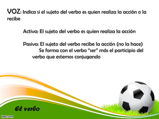 VOZ: Indica si el sujeto del verbo es quien realiza la acción o la
recibe
Activa: El sujeto del verbo es quien realiza la acción
Pasiva: El sujeto del verbo recibe la acción (no la hace)
Se forma con el verbo “ser” más el participio del
verbo que estemos conjugando

El verbo

 