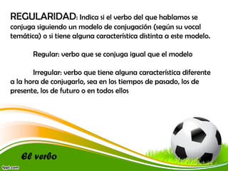 REGULARIDAD: Indica si el verbo del que hablamos se
conjuga siguiendo un modelo de conjugación (según su vocal
temática) o si tiene alguna característica distinta a este modelo.
Regular: verbo que se conjuga igual que el modelo
Irregular: verbo que tiene alguna característica diferente
a la hora de conjugarlo, sea en los tiempos de pasado, los de
presente, los de futuro o en todos ellos

El verbo

 