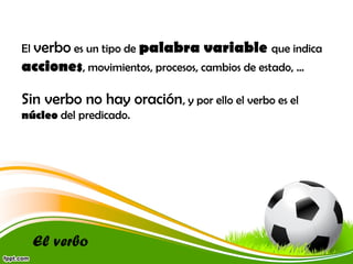 El verbo es un tipo de palabra

variable que indica

acciones, movimientos, procesos, cambios de estado, …
Sin verbo no hay oración, y por ello el verbo es el
núcleo del predicado.

El verbo

 