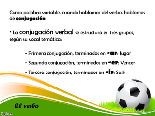 Como palabra variable, cuando hablamos del verbo, hablamos
de conjugación.
* La conjugación verbal se estructura en tres grupos,
según su vocal temática:
- Primera conjugación, terminados en -ar: Jugar
- Segunda conjugación, terminados en -er: Vencer
- Tercera conjugación, terminados en -ir: Salir

El verbo

 