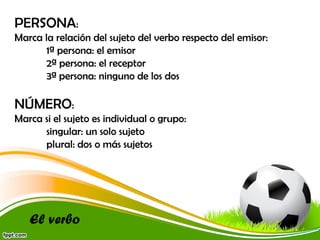 PERSONA:
Marca la relación del sujeto del verbo respecto del emisor:
1ª persona: el emisor
2ª persona: el receptor
3ª persona: ninguno de los dos

NÚMERO:
Marca si el sujeto es individual o grupo:
singular: un solo sujeto
plural: dos o más sujetos

El verbo

 
