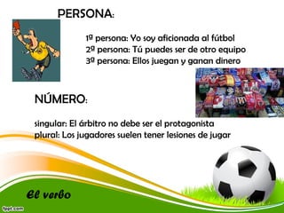 PERSONA:
1ª persona: Yo soy aficionada al fútbol
2ª persona: Tú puedes ser de otro equipo
3ª persona: Ellos juegan y ganan dinero

NÚMERO:
singular: El árbitro no debe ser el protagonista
plural: Los jugadores suelen tener lesiones de jugar

El verbo

 