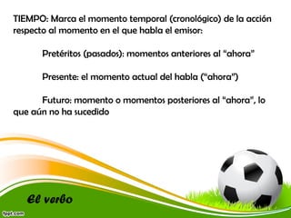 TIEMPO: Marca el momento temporal (cronológico) de la acción
respecto al momento en el que habla el emisor:
Pretéritos (pasados): momentos anteriores al “ahora”
Presente: el momento actual del habla (“ahora”)
Futuro: momento o momentos posteriores al “ahora”, lo
que aún no ha sucedido

El verbo

 