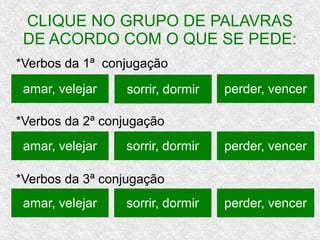 CLIQUE NO GRUPO DE PALAVRAS
DE ACORDO COM O QUE SE PEDE:
*Verbos da 1ª conjugação
*Verbos da 2ª conjugação
*Verbos da 3ª conjugação
amar, velejar perder, vencersorrir, dormir
amar, velejar
amar, velejar
sorrir, dormir
sorrir, dormir
perder, vencer
perder, vencer
 