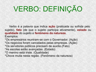 Verbo é a palavra que indica ação (praticada ou sofrida pelo
sujeito), fato (de que o sujeito participa ativamente), estado ou
qualidade do sujeito e fenômeno da natureza.
Exemplos:
*Os empresários reuniram-se com o Governador. (Ação)
*Os negócios foram cancelados pelas empresas. (Ação)
*Os servidores públicos precisam de auxílio.(Fato)
*As escolas estão avançadas. (Estado)
*O menino está triste. (Qualidade)
*Chove muita nesta região. (Fenômeno da natureza)
VERBO: DEFINIÇÃO
 