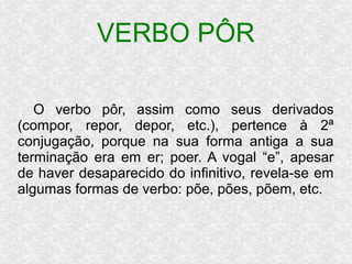 VERBO PÔR
O verbo pôr, assim como seus derivados
(compor, repor, depor, etc.), pertence à 2ª
conjugação, porque na sua forma antiga a sua
terminação era em er; poer. A vogal “e”, apesar
de haver desaparecido do infinitivo, revela-se em
algumas formas de verbo: põe, pões, põem, etc.
 