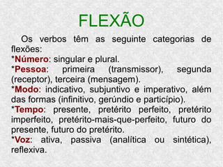 FLEXÃO
Os verbos têm as seguinte categorias de
flexões:
*Número: singular e plural.
*Pessoa: primeira (transmissor), segunda
(receptor), terceira (mensagem).
*Modo: indicativo, subjuntivo e imperativo, além
das formas (infinitivo, gerúndio e particípio).
*Tempo: presente, pretérito perfeito, pretérito
imperfeito, pretérito-mais-que-perfeito, futuro do
presente, futuro do pretérito.
*Voz: ativa, passiva (analítica ou sintética),
reflexiva.
 