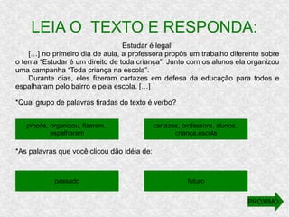 Estudar é legal!
[…] no primeiro dia de aula, a professora propôs um trabalho diferente sobre
o tema “Estudar é um direito de toda criança”. Junto com os alunos ela organizou
uma campanha “Toda criança na escola”.
Durante dias, eles fizeram cartazes em defesa da educação para todos e
espalharam pelo bairro e pela escola. […]
*Qual grupo de palavras tiradas do texto é verbo?
*As palavras que você clicou dão idéia de:
LEIA O TEXTO E RESPONDA:
propôs, organizou, fizeram,
espalharam
futuropassado
cartazes, professora, alunos,
criança,escola
PRÓXIMO
 