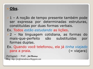 Português – Prof. João Mendonça
Blog-http://profjcmendonca.blogspot.com
 Obs.
 1 – A noção de tempo presente também pode
ser expressa por determinadas estruturas,
constituídas por duas formas verbais.
Ex. Todos estão estudando as lições.
 2 – Na linguagem cotidiana, as formas do
mais-que-perfeito são substituídas por
formas duplas.
Ex. Quando você telefonou, ela já tinha viajado
para a praia. (= viajara)
 