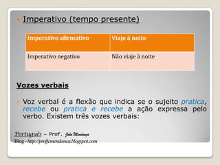 Português – Prof. João Mendonça
Blog-http://profjcmendonca.blogspot.com
 Imperativo (tempo presente)
Vozes verbais
 Voz verbal é a flexão que indica se o sujeito pratica,
recebe ou pratica e recebe a ação expressa pelo
verbo. Existem três vozes verbais:
Imperativo afirmativo Viaje à noite
Imperativo negativo Não viaje à noite
 