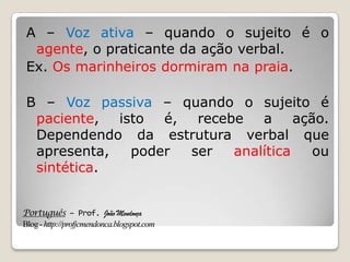 Português – Prof. João Mendonça
Blog-http://profjcmendonca.blogspot.com
A – Voz ativa – quando o sujeito é o
agente, o praticante da ação verbal.
Ex. Os marinheiros dormiram na praia.
B – Voz passiva – quando o sujeito é
paciente, isto é, recebe a ação.
Dependendo da estrutura verbal que
apresenta, poder ser analítica ou
sintética.
 