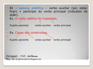 Português – Prof. João Mendonça
Blog-http://profjcmendonca.blogspot.com
 B1 – passiva analítica – verbo auxiliar (ser, estar,
ficar) + particípio do verbo principal (indicador de
ação).
 Ex. O velho edifício foi implodido.
Sujeito paciente verbo auxiliar verbo principal

 Ex. Casas são construídas.

 Sujeito paciente verbo auxiliar verbo principal
 