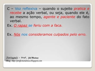 Português – Prof. João Mendonça
Blog-http://profjcmendonca.blogspot.com
C – Voz reflexiva – quando o sujeito pratica e
recebe a ação verbal, ou seja, quando ele é,
ao mesmo tempo, agente e paciente do fato
verbal.
Ex. O rapaz se feriu com a faca.
Ex. Nós nos consideramos culpados pelo erro.
 