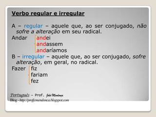 Português – Prof. João Mendonça
Blog-http://profjcmendonca.blogspot.com
Verbo regular e irregular
A – regular – aquele que, ao ser conjugado, não
sofre a alteração em seu radical.
Andar andei
andassem
andaríamos
B – irregular – aquele que, ao ser conjugado, sofre
alteração, em geral, no radical.
Fazer fiz
fariam
fez
 