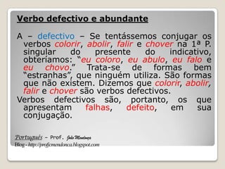 Português – Prof. João Mendonça
Blog-http://profjcmendonca.blogspot.com
Verbo defectivo e abundante
A – defectivo – Se tentássemos conjugar os
verbos colorir, abolir, falir e chover na 1ª P.
singular do presente do indicativo,
obteríamos: “eu coloro, eu abulo, eu falo e
eu chovo.” Trata-se de formas bem
“estranhas”, que ninguém utiliza. São formas
que não existem. Dizemos que colorir, abolir,
falir e chover são verbos defectivos.
Verbos defectivos são, portanto, os que
apresentam falhas, defeito, em sua
conjugação.
 
