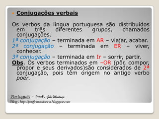 Português – Prof. João Mendonça
Blog-http://profjcmendonca.blogspot.com
 Conjugações verbais
Os verbos da língua portuguesa são distribuídos
em três diferentes grupos, chamados
conjugações.
1ª conjugação – terminada em AR – viajar, acabar.
2ª conjugação – terminada em ER – viver,
conhecer.
3ª conjugação – terminada em Ir – sorrir, partir.
Obs. Os verbos terminados em –OR (pôr, compor,
propor e seus derivados)são considerados de 2ª
conjugação, pois têm origem no antigo verbo
poer.
 