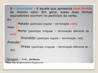 Português – Prof. João Mendonça
Blog-http://profjcmendonca.blogspot.com
 B – abundante – é aquele que apresenta duas formas
de mesmo valor. Em geral, essas duas formas
equivalentes ocorrem no particípio do verbo.
Ex.
Matado (particípio regular – terminação –ado)
Matar
Morto (particípio irregular – terminação diferente de –
ado)
Prendido (particípio regular – terminação –ido)
Prender
Preso (particípio irregular – terminação diferente de –
ido)
 