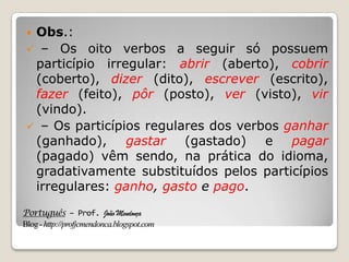 Português – Prof. João Mendonça
Blog-http://profjcmendonca.blogspot.com
 Obs.:
 – Os oito verbos a seguir só possuem
particípio irregular: abrir (aberto), cobrir
(coberto), dizer (dito), escrever (escrito),
fazer (feito), pôr (posto), ver (visto), vir
(vindo).
 – Os particípios regulares dos verbos ganhar
(ganhado), gastar (gastado) e pagar
(pagado) vêm sendo, na prática do idioma,
gradativamente substituídos pelos particípios
irregulares: ganho, gasto e pago.
 