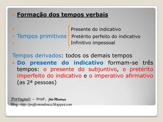 Português – Prof. João Mendonça
Blog-http://profjcmendonca.blogspot.com
 Formação dos tempos verbais
 Presente do indicativo
 Tempos primitivos Pretérito perfeito do indicativo
 Infinitivo impessoal
Tempos derivados: todos os demais tempos
 Do presente do indicativo formam-se três
tempos: o presente do subjuntivo, o pretérito
imperfeito do indicativo e o imperativo afirmativo
(as 2ª pessoas)
 