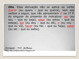 Português – Prof. João Mendonça
Blog-http://profjcmendonca.blogspot.com
 Obs. Essa derivação não se aplica ao verbo
querer (eu quero – que eu queira), nem aos
verbos a seguir, que não apresentam O na 1ª P.
do singular do presente do indicativo: ser (eu
sou – que eu seja), estar (eu estou – que eu
esteja), dar (eu dou – que eu dê), ir (eu vou –
que eu vá), haver (eu hei – que eu haja), saber
(eu sei – que eu saiba).
 