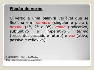 Português – Prof. João Mendonça
Blog-http://profjcmendonca.blogspot.com
 Flexão do verbo
O verbo é uma palavra variável que se
flexiona em: número (singular e plural),
pessoa (1ª, 2ª e 3ª), modo (indicativo,
subjuntivo e imperativo), tempo
(presente, passado e futuro) e voz (ativa,
passiva e reflexiva).
 
