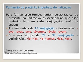 Português – Prof. João Mendonça
Blog-http://profjcmendonca.blogspot.com
Formação do pretérito imperfeito do indicativo
Para formar esse tempo, juntam-se ao radical do
presente do indicativo as desinências que esse
pretérito tem em cada conjugação, conforme
segue:
 A – em verbos de 1ª conjugação – desinências: -
ava, -avas, -ava, -ávamos, -áveis, -avam.
 B – em verbos de 2ª e 3ª conjugação –
desinências: -ia, -ias, -ia, -íamos, -íeis, -iam.
 