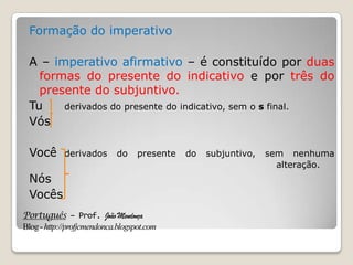 Português – Prof. João Mendonça
Blog-http://profjcmendonca.blogspot.com
Formação do imperativo
A – imperativo afirmativo – é constituído por duas
formas do presente do indicativo e por três do
presente do subjuntivo.
Tu derivados do presente do indicativo, sem o s final.
Vós
Você derivados do presente do subjuntivo, sem nenhuma
alteração.
Nós
Vocês
 