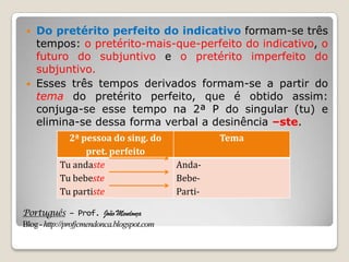 Português – Prof. João Mendonça
Blog-http://profjcmendonca.blogspot.com
 Do pretérito perfeito do indicativo formam-se três
tempos: o pretérito-mais-que-perfeito do indicativo, o
futuro do subjuntivo e o pretérito imperfeito do
subjuntivo.
 Esses três tempos derivados formam-se a partir do
tema do pretérito perfeito, que é obtido assim:
conjuga-se esse tempo na 2ª P do singular (tu) e
elimina-se dessa forma verbal a desinência –ste.
2ª pessoa do sing. do
pret. perfeito
Tema
Tu andaste
Tu bebeste
Tu partiste
Anda-
Bebe-
Parti-
 