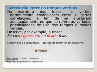 Português – Prof. João Mendonça
Blog-http://profjcmendonca.blogspot.com
Correlação entre os tempos verbais
Na estrutura das frases, os verbos
normalmente estabelecem entre si certas
correlações, a fim de se ajustarem
adequadamente no que se refere às variadas
possibilidades de uso dos tempos e modos
verbais.
Observe, por exemplo, a frase:
Se eles voltassem, eu ficaria feliz.
(Imperfeito do subjuntivo) (futuro do pretérito do indicativo)
correlação
 