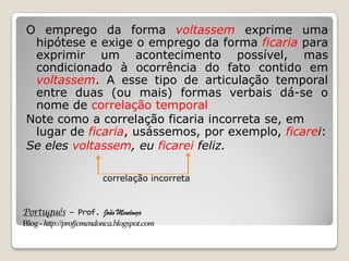 Português – Prof. João Mendonça
Blog-http://profjcmendonca.blogspot.com
O emprego da forma voltassem exprime uma
hipótese e exige o emprego da forma ficaria para
exprimir um acontecimento possível, mas
condicionado à ocorrência do fato contido em
voltassem. A esse tipo de articulação temporal
entre duas (ou mais) formas verbais dá-se o
nome de correlação temporal
Note como a correlação ficaria incorreta se, em
lugar de ficaria, usássemos, por exemplo, ficarei:
Se eles voltassem, eu ficarei feliz.
correlação incorreta
 