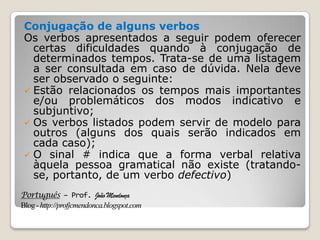 Português – Prof. João Mendonça
Blog-http://profjcmendonca.blogspot.com
Conjugação de alguns verbos
Os verbos apresentados a seguir podem oferecer
certas dificuldades quando à conjugação de
determinados tempos. Trata-se de uma listagem
a ser consultada em caso de dúvida. Nela deve
ser observado o seguinte:
 Estão relacionados os tempos mais importantes
e/ou problemáticos dos modos indicativo e
subjuntivo;
 Os verbos listados podem servir de modelo para
outros (alguns dos quais serão indicados em
cada caso);
 O sinal # indica que a forma verbal relativa
àquela pessoa gramatical não existe (tratando-
se, portanto, de um verbo defectivo)
 