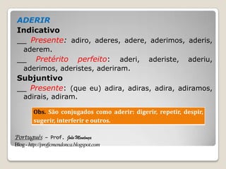 Português – Prof. João Mendonça
Blog-http://profjcmendonca.blogspot.com
ADERIR
Indicativo
__ Presente: adiro, aderes, adere, aderimos, aderis,
aderem.
__ Pretérito perfeito: aderi, aderiste, aderiu,
aderimos, aderistes, aderiram.
Subjuntivo
__ Presente: (que eu) adira, adiras, adira, adiramos,
adirais, adiram.
Obs. São conjugados como aderir: digerir, repetir, despir,
sugerir, interferir e outros.
 