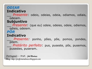 Português – Prof. João Mendonça
Blog-http://profjcmendonca.blogspot.com
ODIAR
Indicativo
__ Presente: odeio, odeias, odeia, odiamos, odiais,
odeiam.
Subjuntivo
__ Presente: (que eu) odeie, odeies, odeie, odiemos,
odieis, odeiem.
PÔR
Indicativo
__ Presente: ponho, pões, põe, pomos, pondes,
põem.
__ Pretérito perfeito: pus, puseste, pôs, pusemos,
pusestes, puseram.
 