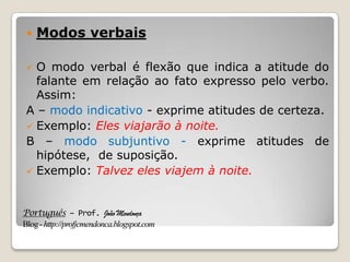 Português – Prof. João Mendonça
Blog-http://profjcmendonca.blogspot.com
 Modos verbais
 O modo verbal é flexão que indica a atitude do
falante em relação ao fato expresso pelo verbo.
Assim:
A – modo indicativo - exprime atitudes de certeza.
 Exemplo: Eles viajarão à noite.
B – modo subjuntivo - exprime atitudes de
hipótese, de suposição.
 Exemplo: Talvez eles viajem à noite.
 