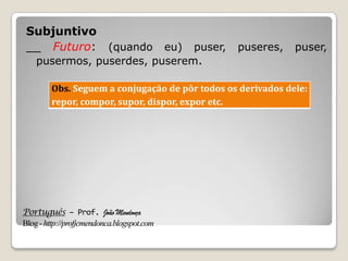 Português – Prof. João Mendonça
Blog-http://profjcmendonca.blogspot.com
Subjuntivo
__ Futuro: (quando eu) puser, puseres, puser,
pusermos, puserdes, puserem.
Obs. Seguem a conjugação de pôr todos os derivados dele:
repor, compor, supor, dispor, expor etc.
 