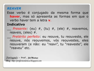 Português – Prof. João Mendonça
Blog-http://profjcmendonca.blogspot.com
REAVER
Esse verbo é conjugado da mesma forma que
haver, mas só apresenta as formas em que o
verbo haver tem a letra v.
Indicativo
__ Presente: (eu) #, (tu) #, (ele) #, reavemos,
reaveis, (eles) #.
__ Pretérito perfeito: eu reouve, tu reouveste, ele
reouve, nós reouvemos, vós reouvestes, eles
reouveram (e não: eu “reavi”, tu “reaveste”, ele
“reaveu” etc.
 