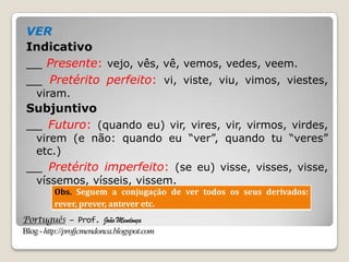 Português – Prof. João Mendonça
Blog-http://profjcmendonca.blogspot.com
VER
Indicativo
__ Presente: vejo, vês, vê, vemos, vedes, veem.
__ Pretérito perfeito: vi, viste, viu, vimos, viestes,
viram.
Subjuntivo
__ Futuro: (quando eu) vir, vires, vir, virmos, virdes,
virem (e não: quando eu “ver”, quando tu “veres”
etc.)
__ Pretérito imperfeito: (se eu) visse, visses, visse,
víssemos, vísseis, vissem.
Obs. Seguem a conjugação de ver todos os seus derivados:
rever, prever, antever etc.
 